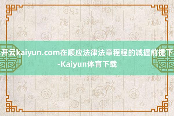 开云kaiyun.com在顺应法律法章程程的减握前提下-Kaiyun体育下载