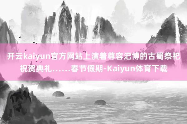 开云kaiyun官方网站上演着尊容汜博的古蜀祭祀祝贺典礼……春节假期-Kaiyun体育下载