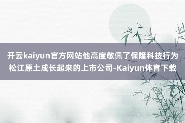 开云kaiyun官方网站他高度敬佩了保隆科技行为松江原土成长起来的上市公司-Kaiyun体育下载