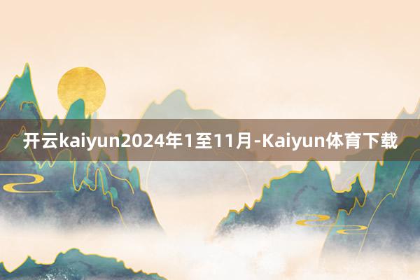 开云kaiyun2024年1至11月-Kaiyun体育下载