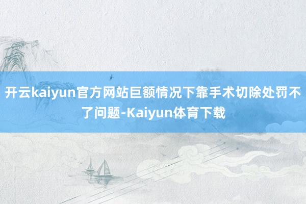 开云kaiyun官方网站巨额情况下靠手术切除处罚不了问题-Kaiyun体育下载