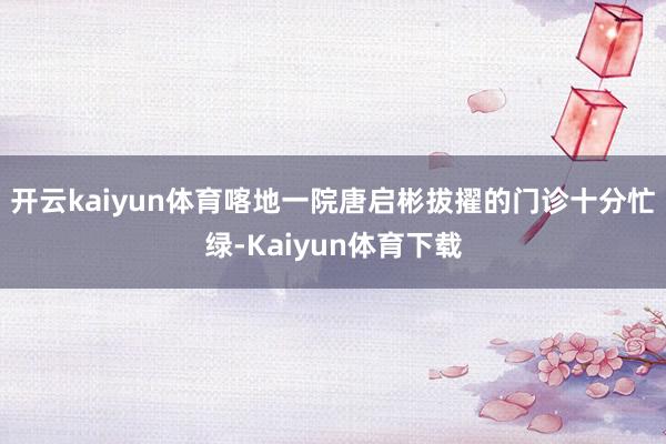 开云kaiyun体育喀地一院唐启彬拔擢的门诊十分忙绿-Kaiyun体育下载