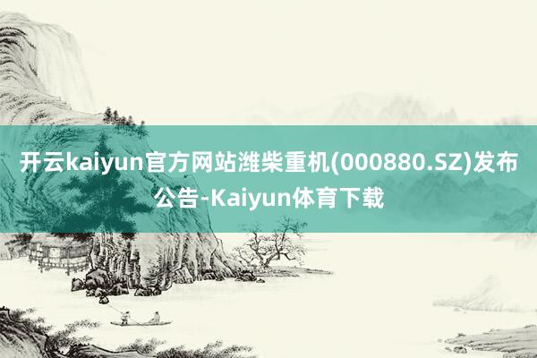 开云kaiyun官方网站潍柴重机(000880.SZ)发布公告-Kaiyun体育下载