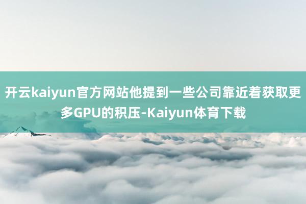 开云kaiyun官方网站他提到一些公司靠近着获取更多GPU的积压-Kaiyun体育下载