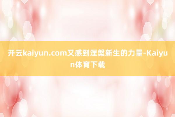 开云kaiyun.com又感到涅槃新生的力量-Kaiyun体育下载